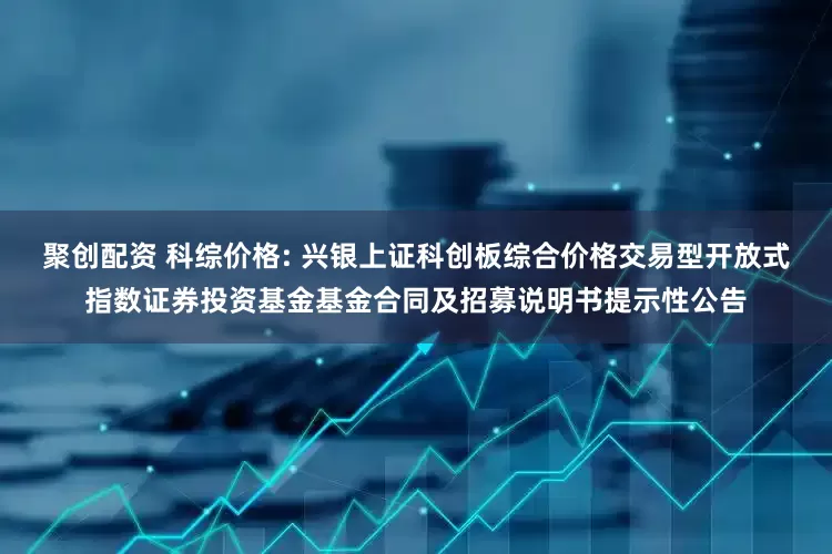 聚创配资 科综价格: 兴银上证科创板综合价格交易型开放式指数证券投资基金基金合同及招募说明书提示性公告