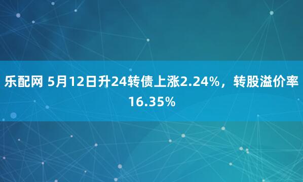 乐配网 5月12日升24转债上涨2.24%，转股溢价率16.35%