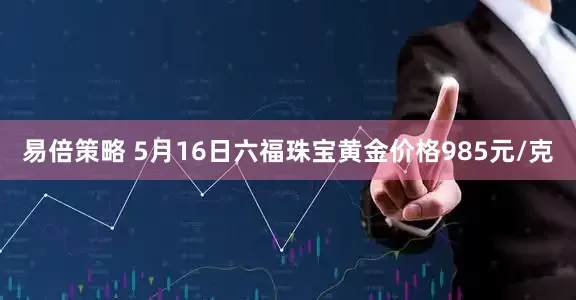 易倍策略 5月16日六福珠宝黄金价格985元/克
