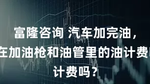 富隆咨询 汽车加完油，留在加油枪和油管里的油计费吗？