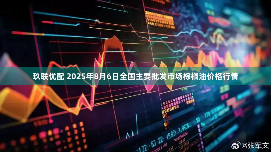 玖联优配 2025年8月6日全国主要批发市场棕榈油价格行情
