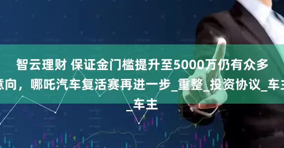 智云理财 保证金门槛提升至5000万仍有众多意向，哪吒汽车复活赛再进一步_重整_投资协议_车主