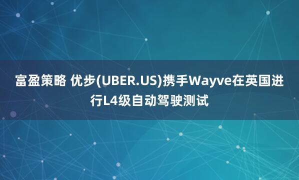 富盈策略 优步(UBER.US)携手Wayve在英国进行L4级自动驾驶测试