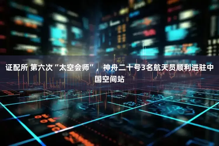 证配所 第六次“太空会师”，神舟二十号3名航天员顺利进驻中国空间站