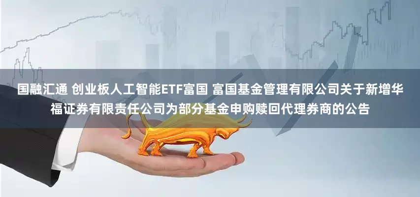 国融汇通 创业板人工智能ETF富国 富国基金管理有限公司关于新增华福证券有限责任公司为部分基金申购赎回代理券商的公告