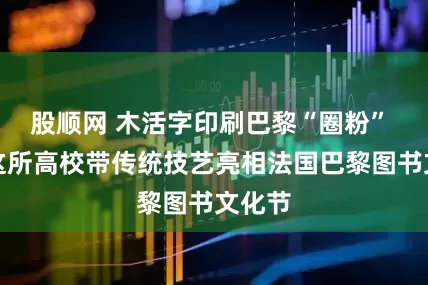 股顺网 木活字印刷巴黎“圈粉” 浙江这所高校带传统技艺亮相法国巴黎图书文化节